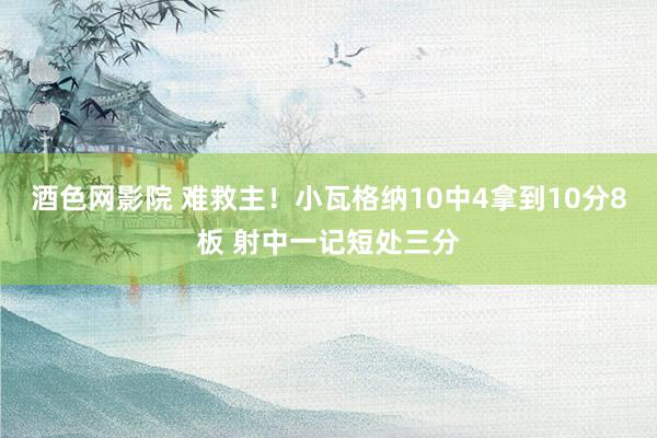 酒色网影院 难救主!小瓦格纳10中4拿到10分8板 射中一记短处三分