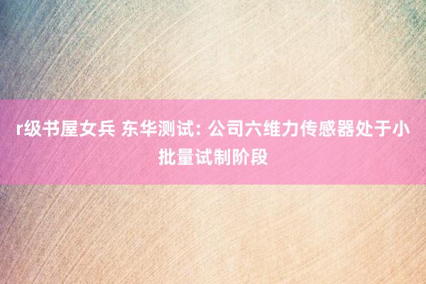 r级书屋女兵 东华测试: 公司六维力传感器处于小批量试制阶段