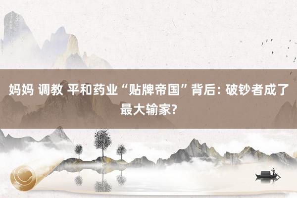 妈妈 调教 平和药业“贴牌帝国”背后: 破钞者成了最大输家?