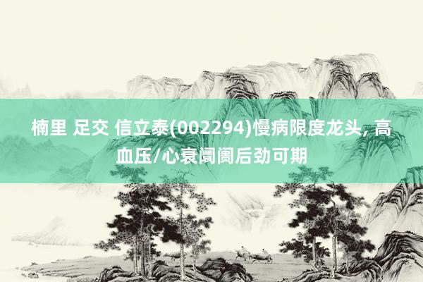 楠里 足交 信立泰(002294)慢病限度龙头， 高血压/心衰阛阓后劲可期