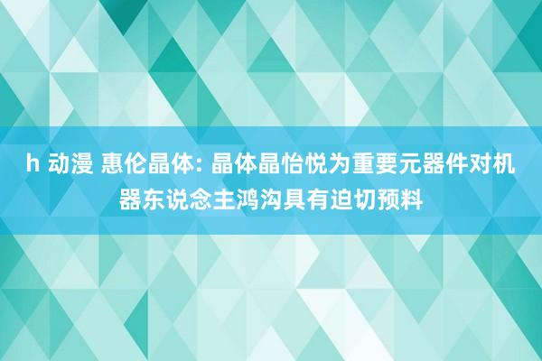 h 动漫 惠伦晶体: 晶体晶怡悦为重要元器件对机器东说念主鸿沟具有迫切预料