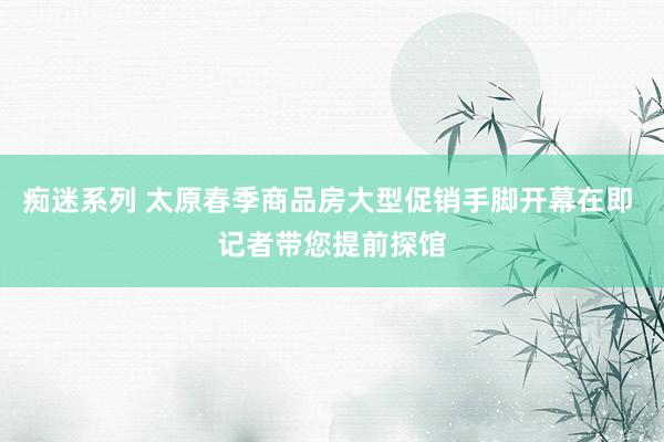 痴迷系列 太原春季商品房大型促销手脚开幕在即 记者带您提前探馆