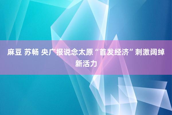 麻豆 苏畅 央广报说念太原“首发经济”刺激阔绰新活力