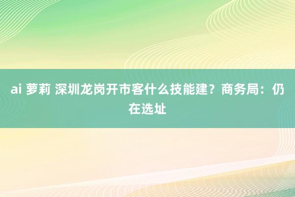 ai 萝莉 深圳龙岗开市客什么技能建？商务局：仍在选址