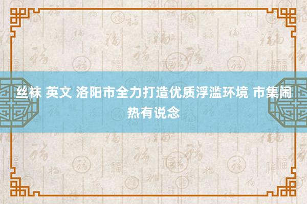 丝袜 英文 洛阳市全力打造优质浮滥环境 市集闹热有说念
