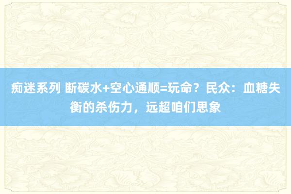 痴迷系列 断碳水+空心通顺=玩命？民众：血糖失衡的杀伤力，远超咱们思象