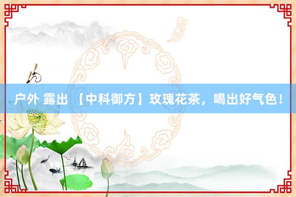 户外 露出 【中科御方】玫瑰花茶，喝出好气色！