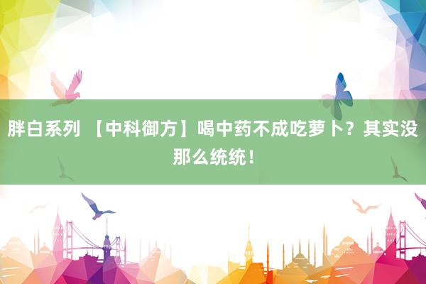 胖白系列 【中科御方】喝中药不成吃萝卜？其实没那么统统！