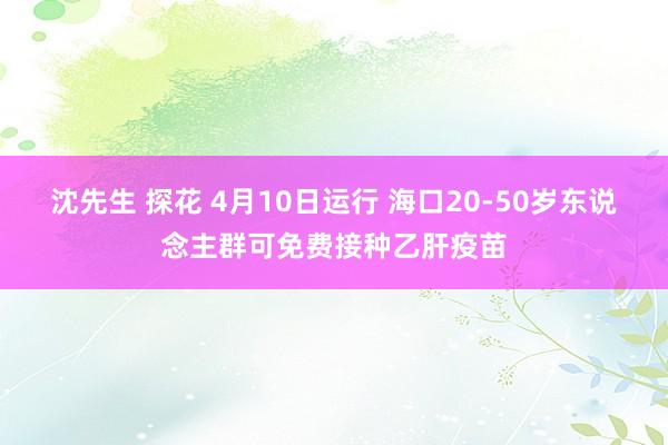 沈先生 探花 4月10日运行 海口20-50岁东说念主群可免费接种乙肝疫苗