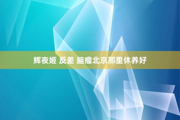 辉夜姬 反差 脑瘤北京那里休养好