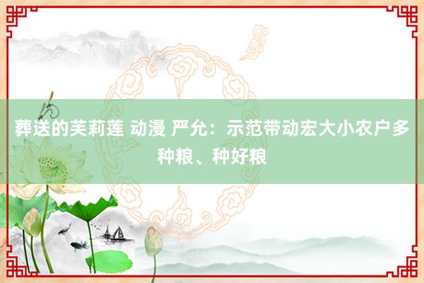 葬送的芙莉莲 动漫 严允：示范带动宏大小农户多种粮、种好粮