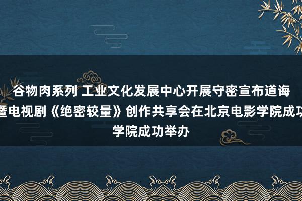 谷物肉系列 工业文化发展中心开展守密宣布道诲活动暨电视剧《绝密较量》创作共享会在北京电影学院成功举办