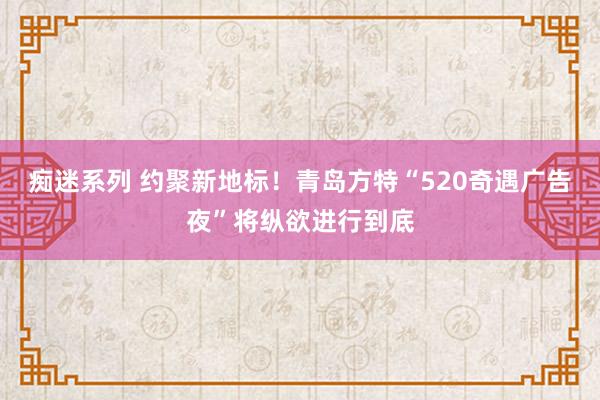 痴迷系列 约聚新地标！青岛方特“520奇遇广告夜”将纵欲进行到底