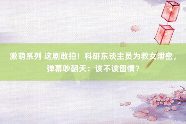 激萌系列 这剧敢拍！科研东谈主员为救女泄密，弹幕吵翻天：该不该留情？