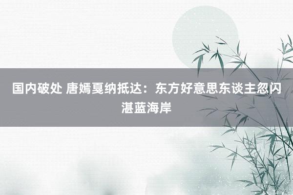 国内破处 唐嫣戛纳抵达：东方好意思东谈主忽闪湛蓝海岸
