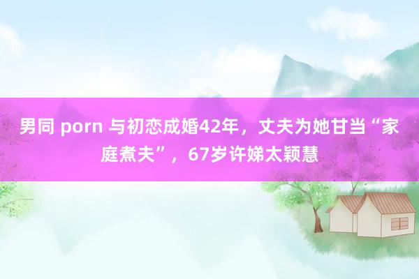 男同 porn 与初恋成婚42年，丈夫为她甘当“家庭煮夫”，67岁许娣太颖慧
