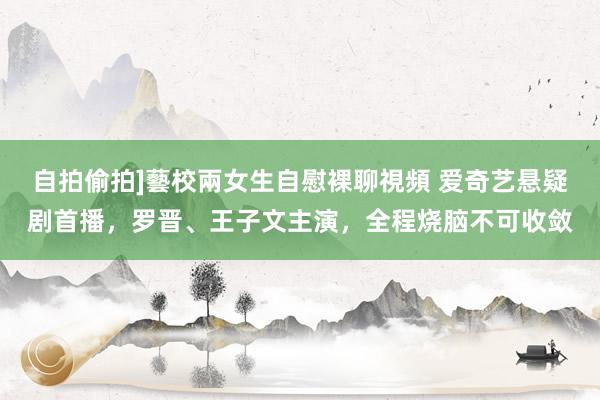 自拍偷拍]藝校兩女生自慰裸聊視頻 爱奇艺悬疑剧首播，罗晋、王子文主演，全程烧脑不可收敛