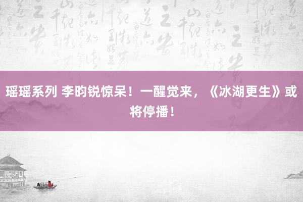 瑶瑶系列 李昀锐惊呆！一醒觉来，《冰湖更生》或将停播！