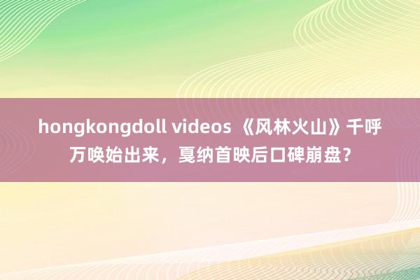 hongkongdoll videos 《风林火山》千呼万唤始出来，戛纳首映后口碑崩盘？