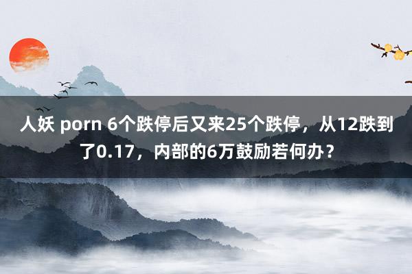 人妖 porn 6个跌停后又来25个跌停，从12跌到了0.17，内部的6万鼓励若何办？