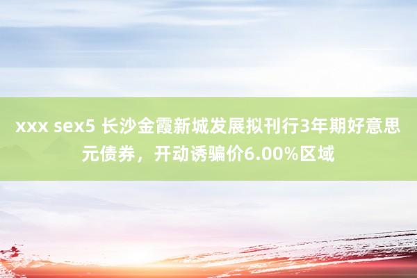 xxx sex5 长沙金霞新城发展拟刊行3年期好意思元债券，开动诱骗价6.00%区域