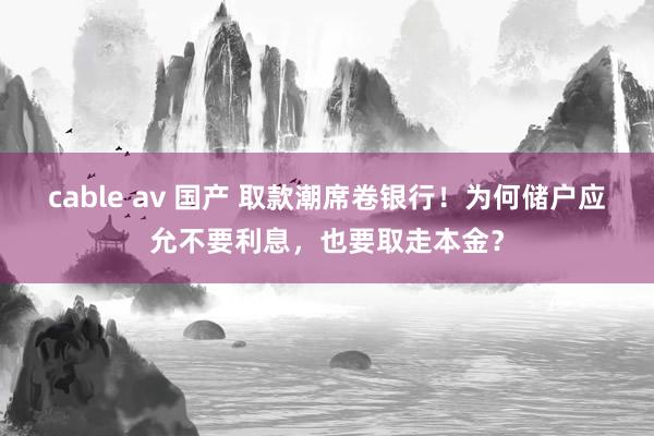 cable av 国产 取款潮席卷银行！为何储户应允不要利息，也要取走本金？