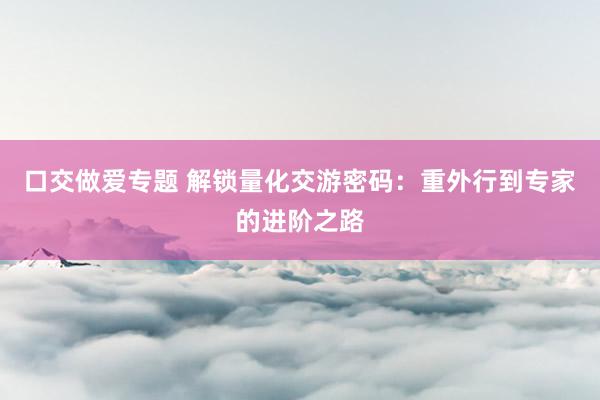 口交做爱专题 解锁量化交游密码：重外行到专家的进阶之路