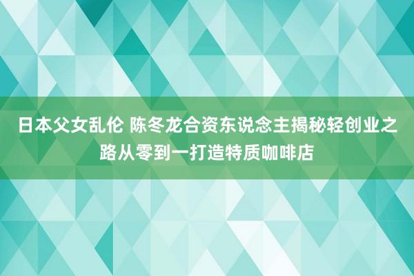 日本父女乱伦 陈冬龙合资东说念主揭秘轻创业之路从零到一打造特质咖啡店