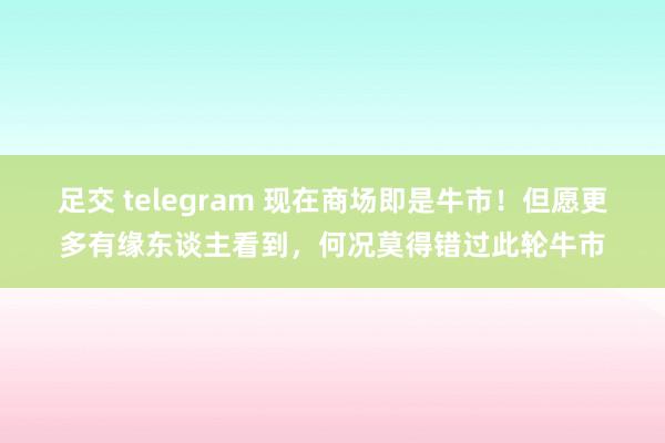 足交 telegram 现在商场即是牛市！但愿更多有缘东谈主看到，何况莫得错过此轮牛市