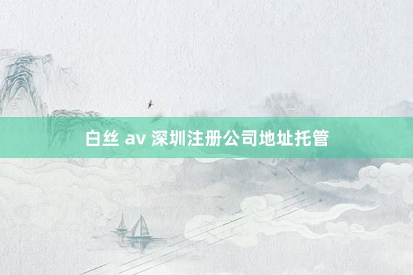 白丝 av 深圳注册公司地址托管