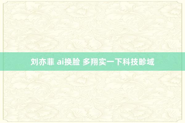 刘亦菲 ai换脸 多翔实一下科技畛域
