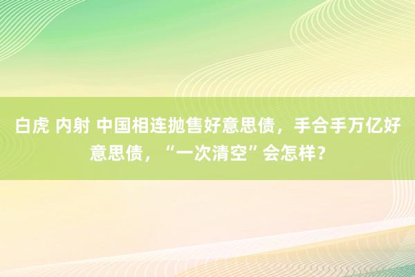白虎 内射 中国相连抛售好意思债，手合手万亿好意思债，“一次清空”会怎样？