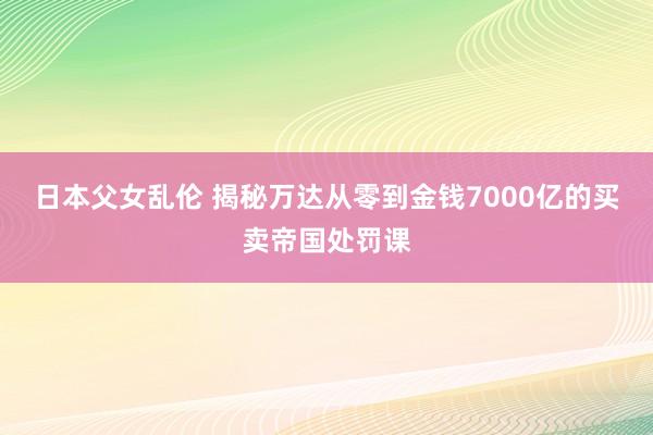 日本父女乱伦 揭秘万达从零到金钱7000亿的买卖帝国处罚课