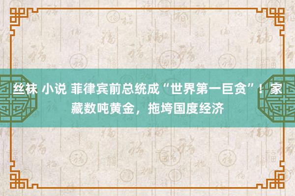 丝袜 小说 菲律宾前总统成“世界第一巨贪”！家藏数吨黄金，拖垮国度经济
