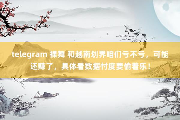 telegram 裸舞 和越南划界咱们亏不亏，可能还赚了，具体看数据忖度要偷着乐！