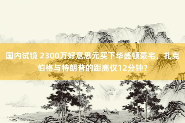 国内试镜 2300万好意思元买下华盛顿豪宅，扎克伯格与特朗普的距离仅12分钟？