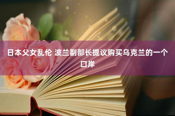 日本父女乱伦 波兰副部长提议购买乌克兰的一个口岸