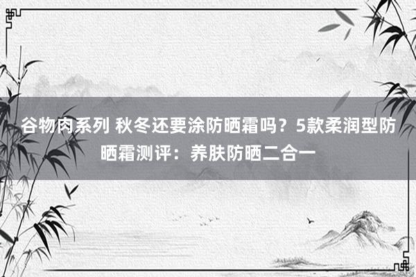 谷物肉系列 秋冬还要涂防晒霜吗？5款柔润型防晒霜测评：养肤防晒二合一