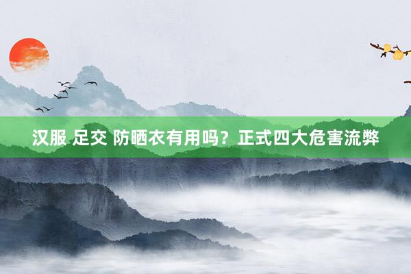 汉服 足交 防晒衣有用吗？正式四大危害流弊