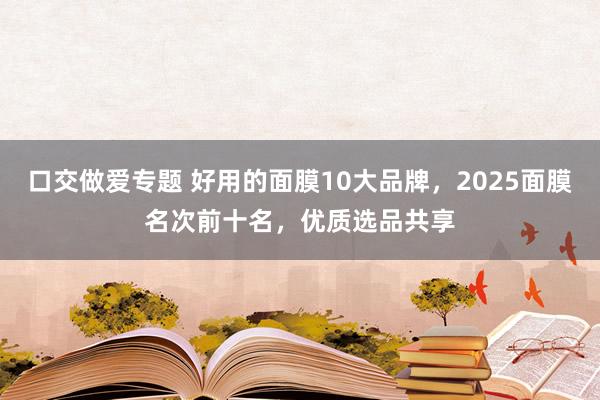 口交做爱专题 好用的面膜10大品牌，2025面膜名次前十名，优质选品共享