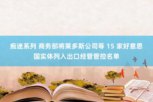 痴迷系列 商务部将莱多斯公司等 15 家好意思国实体列入出口经管管控名单