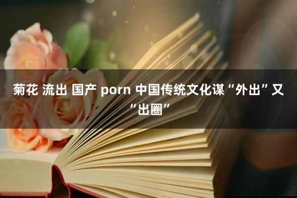 菊花 流出 国产 porn 中国传统文化谋“外出”又“出圈”