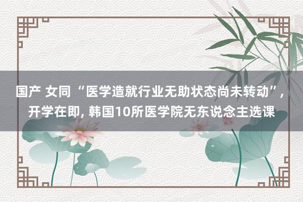 国产 女同 “医学造就行业无助状态尚未转动”， 开学在即， 韩国10所医学院无东说念主选课