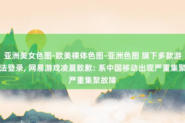 亚洲美女色图-欧美裸体色图-亚洲色图 旗下多款游戏无法登录， 网易游戏凌晨致歉: 系中国移动出现严重集聚故障