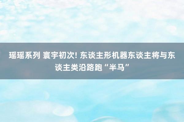 瑶瑶系列 寰宇初次! 东谈主形机器东谈主将与东谈主类沿路跑“半马”