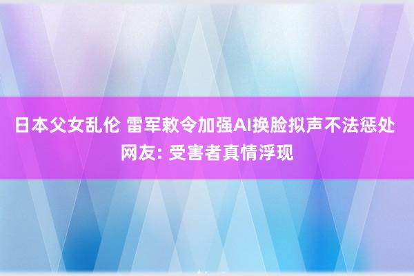 日本父女乱伦 雷军敕令加强AI换脸拟声不法惩处 网友: 受害者真情浮现