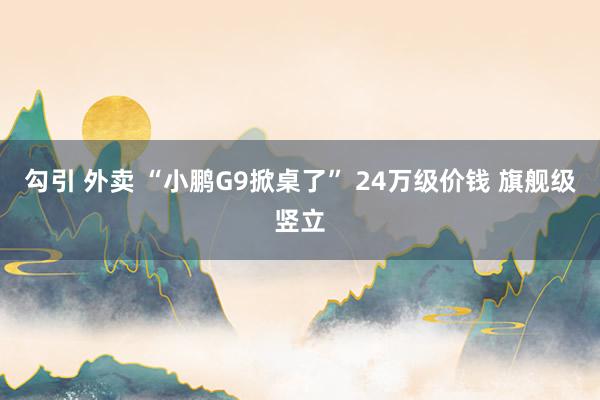 勾引 外卖 “小鹏G9掀桌了” 24万级价钱 旗舰级竖立