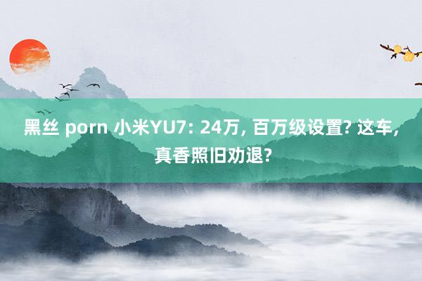 黑丝 porn 小米YU7: 24万， 百万级设置? 这车， 真香照旧劝退?