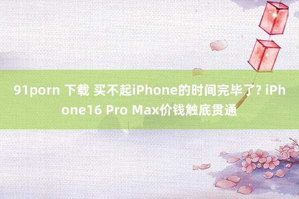 91porn 下载 买不起iPhone的时间完毕了? iPhone16 Pro Max价钱触底贯通
