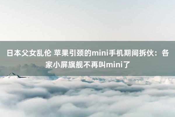 日本父女乱伦 苹果引颈的mini手机期间拆伙：各家小屏旗舰不再叫mini了